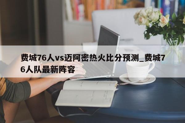 费城76人vs迈阿密热火比分预测_费城76人队最新阵容