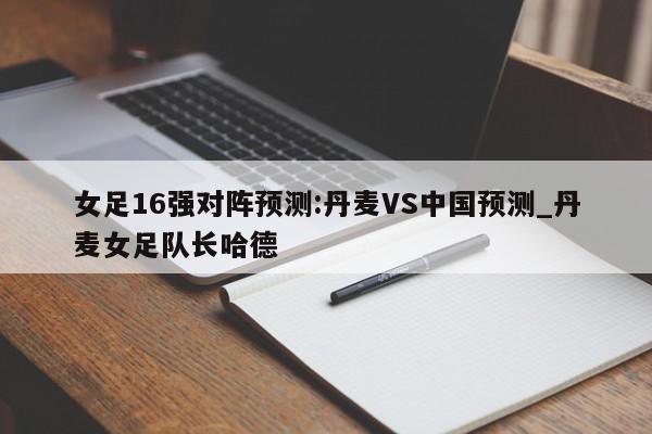 女足16强对阵预测:丹麦VS中国预测_丹麦女足队长哈德