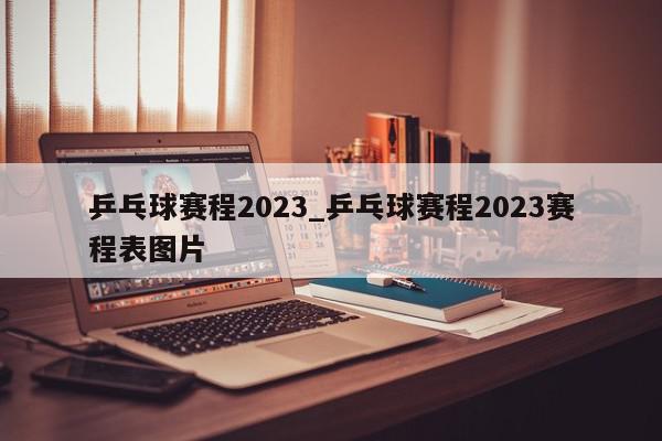 乒乓球赛程2023_乒乓球赛程2023赛程表图片