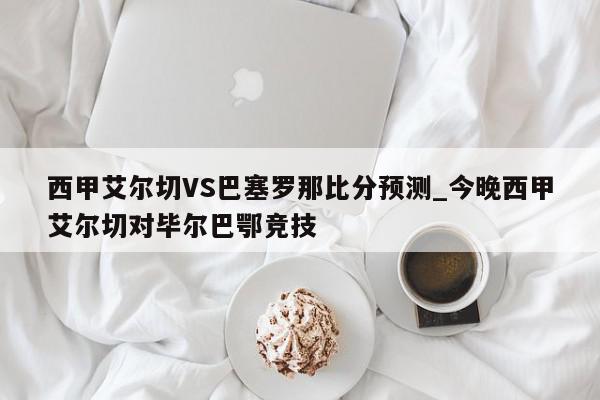 西甲艾尔切VS巴塞罗那比分预测_今晚西甲艾尔切对毕尔巴鄂竞技