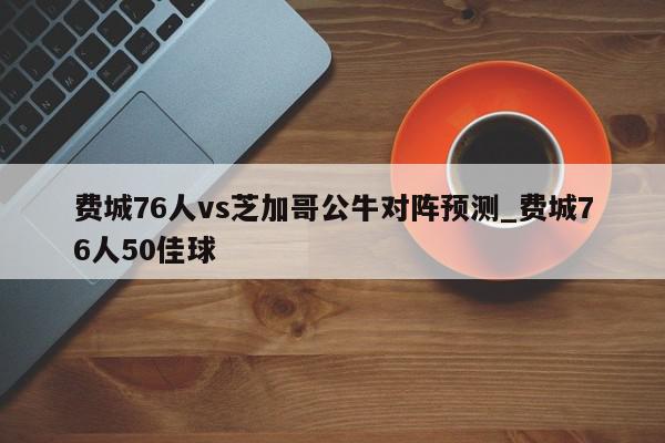 费城76人vs芝加哥公牛对阵预测_费城76人50佳球