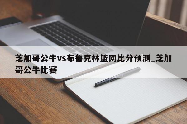 芝加哥公牛vs布鲁克林篮网比分预测_芝加哥公牛比赛