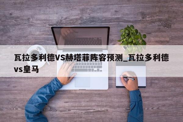 瓦拉多利德VS赫塔菲阵容预测_瓦拉多利德vs皇马