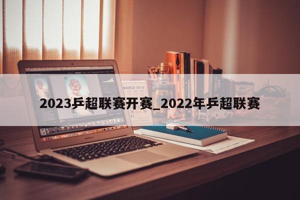 2023乒超联赛开赛_2022年乒超联赛