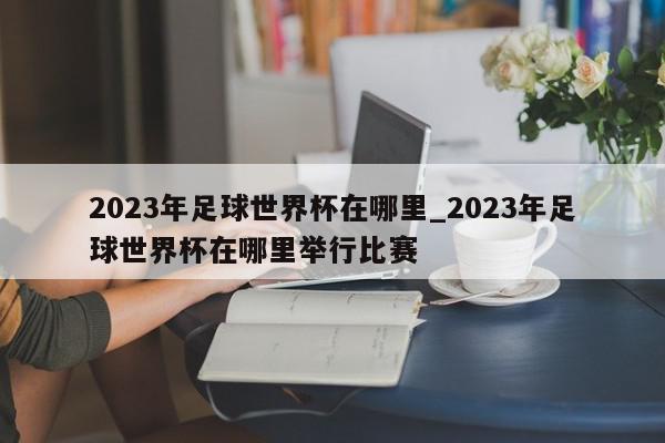 2023年足球世界杯在哪里_2023年足球世界杯在哪里举行比赛