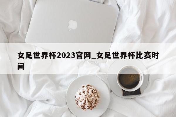 女足世界杯2023官网_女足世界杯比赛时间