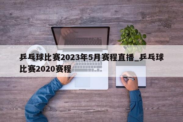 乒乓球比赛2023年5月赛程直播_乒乓球比赛2020赛程