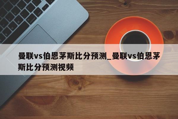 曼联vs伯恩茅斯比分预测_曼联vs伯恩茅斯比分预测视频