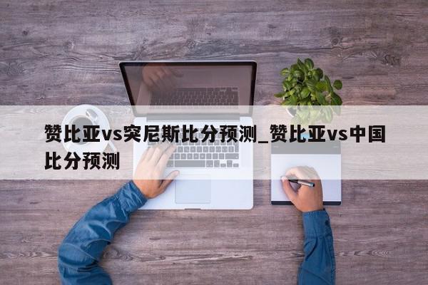 赞比亚vs突尼斯比分预测_赞比亚vs中国比分预测