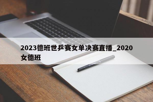 2023德班世乒赛女单决赛直播_2020女德班