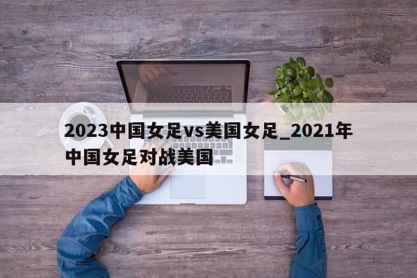 2023中国女足vs美国女足_2021年中国女足对战美国