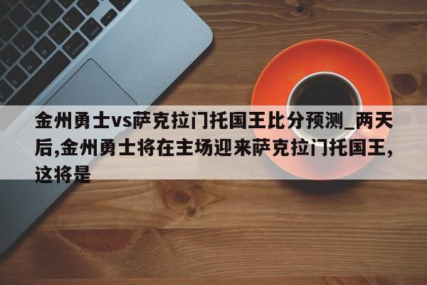 金州勇士vs萨克拉门托国王比分预测_两天后,金州勇士将在主场迎来萨克拉门托国王,这将是