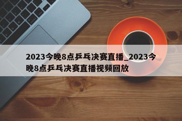 2023今晚8点乒乓决赛直播_2023今晚8点乒乓决赛直播视频回放