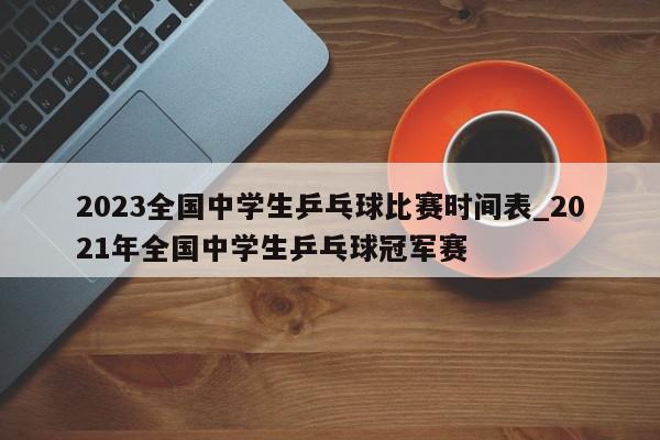 2023全国中学生乒乓球比赛时间表_2021年全国中学生乒乓球冠军赛