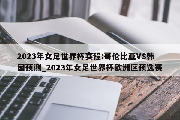 2023年女足世界杯赛程:哥伦比亚VS韩国预测_2023年女足世界杯欧洲区预选赛