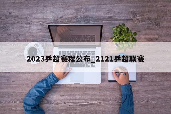 2023乒超赛程公布_2121乒超联赛