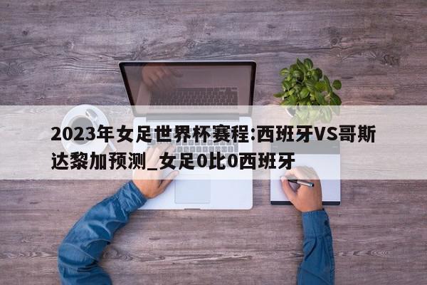 2023年女足世界杯赛程:西班牙VS哥斯达黎加预测_女足0比0西班牙