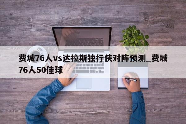 费城76人vs达拉斯独行侠对阵预测_费城76人50佳球