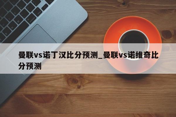 曼联vs诺丁汉比分预测_曼联vs诺维奇比分预测