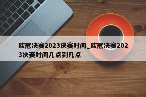 欧冠决赛2023决赛时间_欧冠决赛2023决赛时间几点到几点