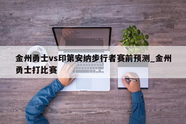 金州勇士vs印第安纳步行者赛前预测_金州勇士打比赛