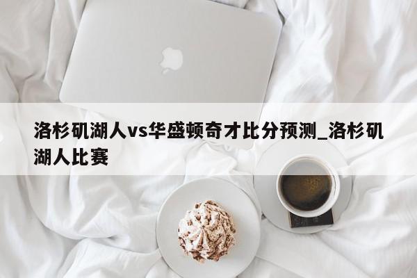 洛杉矶湖人vs华盛顿奇才比分预测_洛杉矶湖人比赛