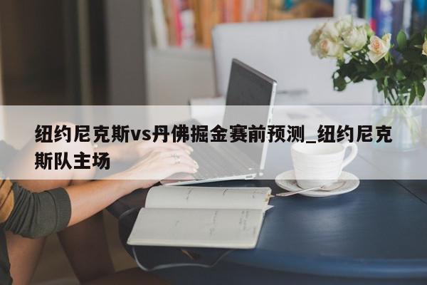 纽约尼克斯vs丹佛掘金赛前预测_纽约尼克斯队主场