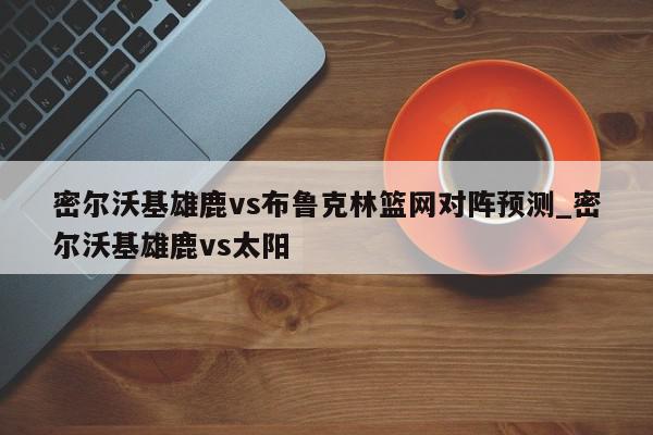 密尔沃基雄鹿vs布鲁克林篮网对阵预测_密尔沃基雄鹿vs太阳