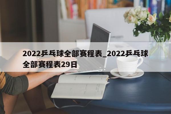 2022乒乓球全部赛程表_2022乒乓球全部赛程表29日