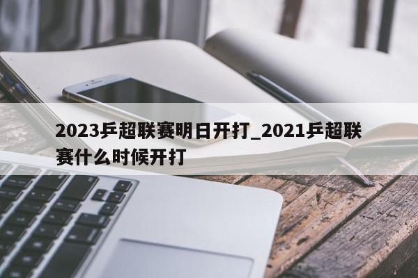 2023乒超联赛明日开打_2021乒超联赛什么时候开打