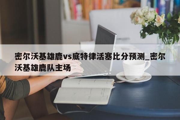 密尔沃基雄鹿vs底特律活塞比分预测_密尔沃基雄鹿队主场