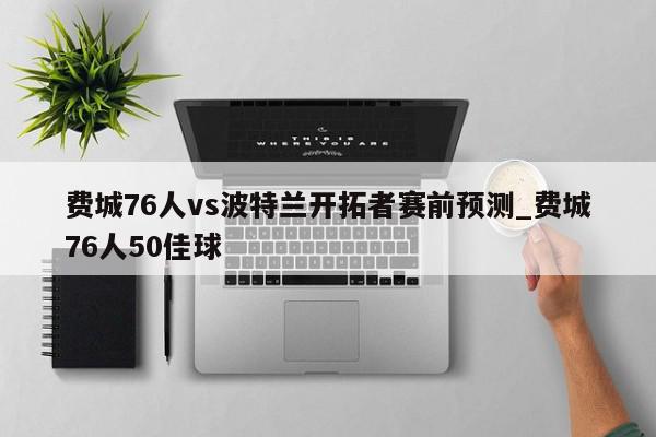 费城76人vs波特兰开拓者赛前预测_费城76人50佳球