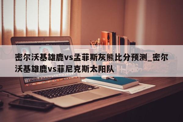 密尔沃基雄鹿vs孟菲斯灰熊比分预测_密尔沃基雄鹿vs菲尼克斯太阳队