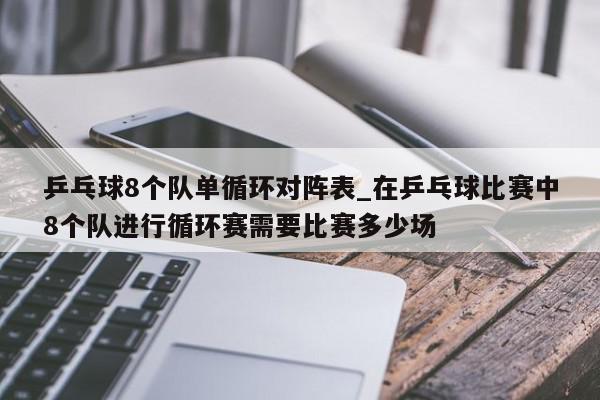 乒乓球8个队单循环对阵表_在乒乓球比赛中8个队进行循环赛需要比赛多少场