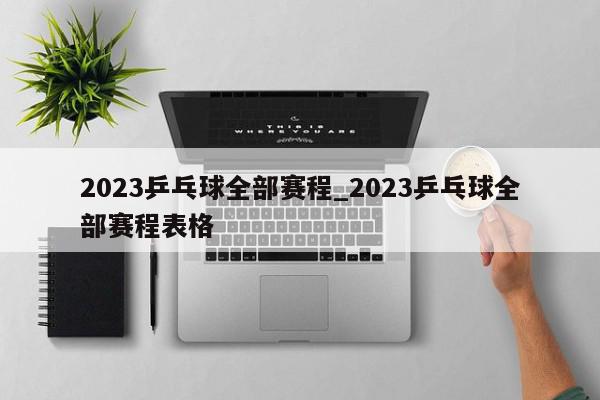 2023乒乓球全部赛程_2023乒乓球全部赛程表格