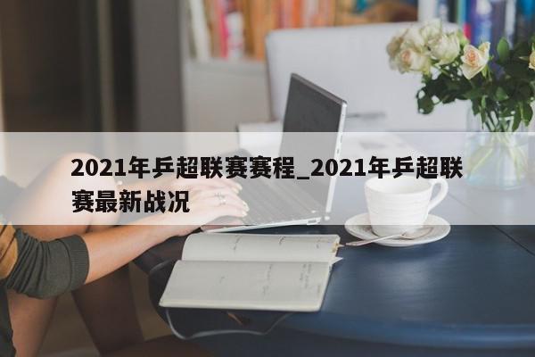 2021年乒超联赛赛程_2021年乒超联赛最新战况