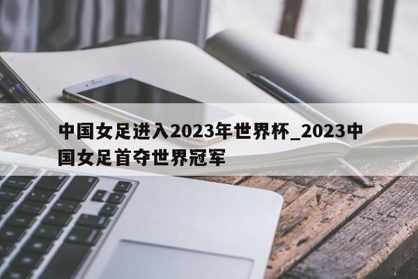 中国女足进入2023年世界杯_2023中国女足首夺世界冠军