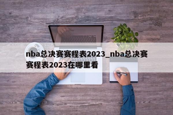 nba总决赛赛程表2023_nba总决赛赛程表2023在哪里看