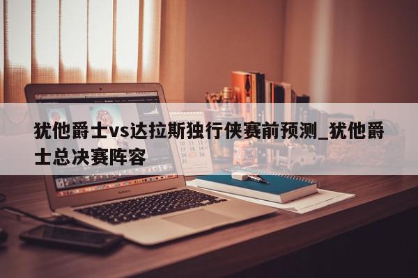 犹他爵士vs达拉斯独行侠赛前预测_犹他爵士总决赛阵容