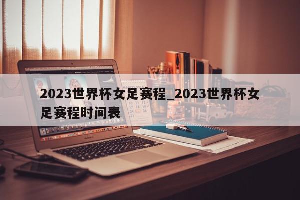 2023世界杯女足赛程_2023世界杯女足赛程时间表