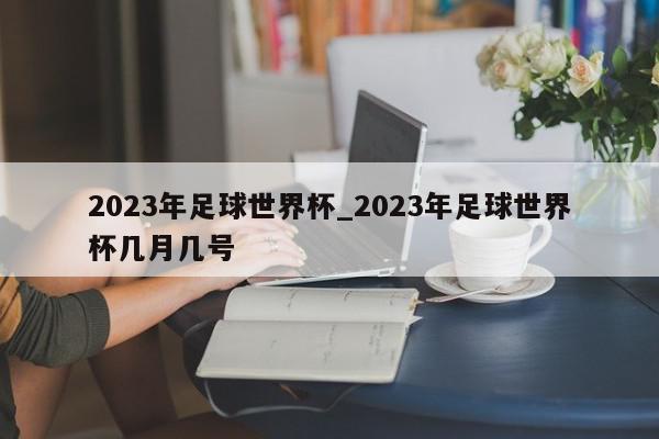 2023年足球世界杯_2023年足球世界杯几月几号