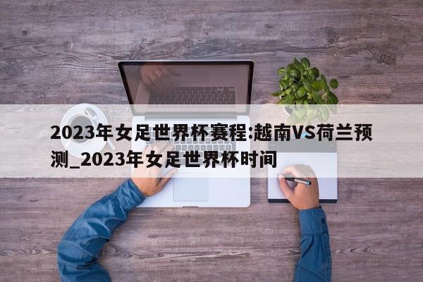 2023年女足世界杯赛程:越南VS荷兰预测_2023年女足世界杯时间