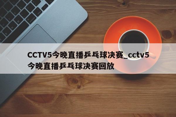 CCTV5今晚直播乒乓球决赛_cctv5今晚直播乒乓球决赛回放