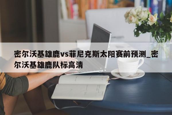 密尔沃基雄鹿vs菲尼克斯太阳赛前预测_密尔沃基雄鹿队标高清