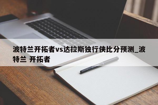 波特兰开拓者vs达拉斯独行侠比分预测_波特兰 开拓者