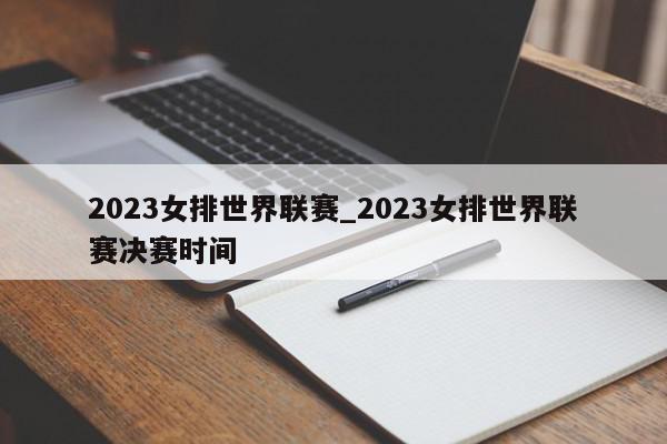 2023女排世界联赛_2023女排世界联赛决赛时间