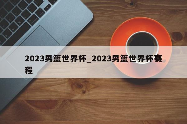 2023男篮世界杯_2023男篮世界杯赛程