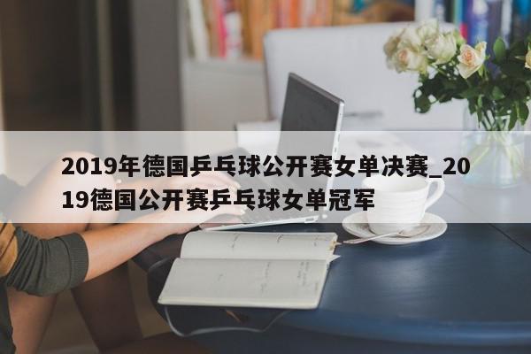 2019年德国乒乓球公开赛女单决赛_2019德国公开赛乒乓球女单冠军