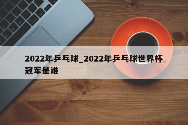 2022年乒乓球_2022年乒乓球世界杯冠军是谁