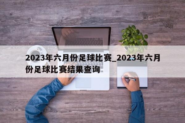 2023年六月份足球比赛_2023年六月份足球比赛结果查询